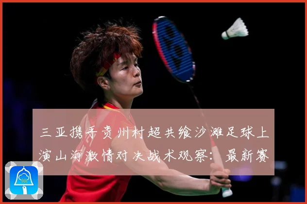 三亚携手贵州村超共飨沙滩足球上演山海激情对决战术观察：最新赛事动态与深度分析