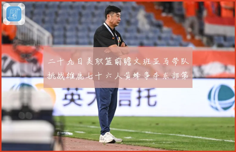 二十九日美职篮前瞻文班亚马带队挑战雄鹿七十六人黄蜂争夺东部第赛场复盘：最新赛事动态与深度分析