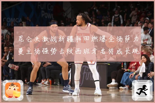 昆仑决激战新疆和田燃爆全场萨力曼主场强势击败西班牙名将成长观察：最新赛事动态与深度分析