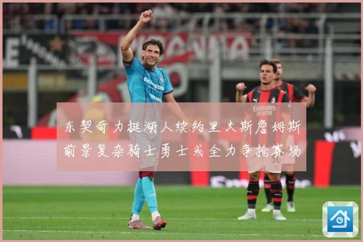 东契奇力挺湖人续约里夫斯詹姆斯前景复杂骑士勇士或全力争抢赛场复盘：最新赛事动态与深度分析