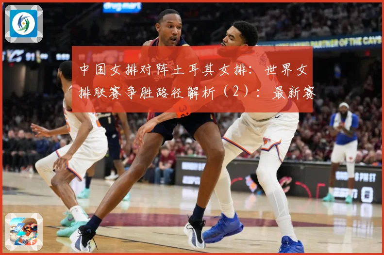 中国女排对阵土耳其女排：世界女排联赛争胜路径解析（2）：最新赛事动态与深度分析