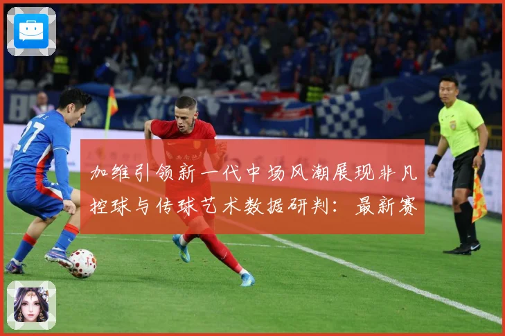 加维引领新一代中场风潮展现非凡控球与传球艺术数据研判：最新赛事动态与深度分析