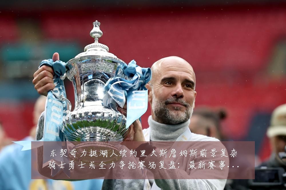 东契奇力挺湖人续约里夫斯詹姆斯前景复杂骑士勇士或全力争抢赛场复盘：最新赛事动态与深度分析